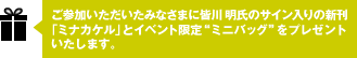 ご参加いただいたみなさまに皆川 明氏のサイン入りの新刊『ミナカケル』とイベント限定 “ミニバッグ”をプレゼントいたします