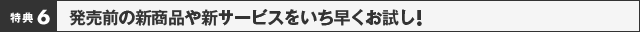 特典6：発売前の新商品や新サービスをいち早くお試し！